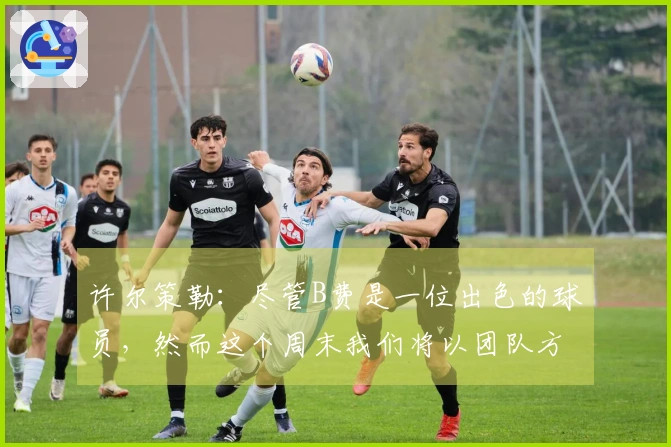 许尔策勒：尽管B费是一位出色的球员，然而这个周末我们将以团队方式阻止他